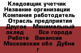 Кладовщик-учетчик › Название организации ­ Компания-работодатель › Отрасль предприятия ­ Другое › Минимальный оклад ­ 1 - Все города Работа » Вакансии   . Московская обл.,Дубна г.